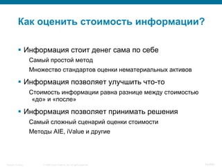 © 2008 Cisco Systems, Inc. All rights reserved.Security Training 42/469
Как оценить стоимость информации?
§  Информация стоит денег сама по себе
Самый простой метод
Множество стандартов оценки нематериальных активов
§  Информация позволяет улучшить что-то
Стоимость информации равна разнице между стоимостью
«до» и «после»
§  Информация позволяет принимать решения
Самый сложный сценарий оценки стоимости
Методы AIE, iValue и другие
 
