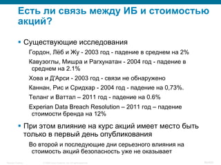 © 2008 Cisco Systems, Inc. All rights reserved.Security Training 46/469
Есть ли связь между ИБ и стоимостью
акций?
§  Существующие исследования
Гордон, Лёб и Жу - 2003 год - падение в среднем на 2%
Кавузоглы, Мишра и Рагхунатан - 2004 год - падение в
среднем на 2.1%
Хова и Д'Арси - 2003 год - связи не обнаружено
Каннан, Рис и Сридхар - 2004 год - падение на 0,73%.
Теланг и Ваттал – 2011 год - падение на 0.6%
Experian Data Breach Resolution – 2011 год – падение
стоимости бренда на 12%
§  При этом влияние на курс акций имеет место быть
только в первый день опубликования
Во второй и последующие дни серьезного влияния на
стоимость акций безопасность уже не оказывает
 