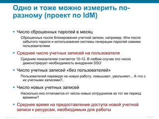 © 2008 Cisco Systems, Inc. All rights reserved.Security Training 48/469
Одно и тоже можно измерить по-
разному (проект по IdM)
§  Число сброшенных паролей в месяц
Сброшенных после блокирования учетной записи, например. Или после
забытого пароля и использования системы генерации паролей самими
пользователями
§  Среднее число учетных записей на пользователя
Средним показателем считается 10-12. В любом случае это число
демонстрирует необходимость внедрения SSO
§  Число учетных записей «без пользователей»
Пользователей переводя на новую работу, повышают, увольняют... А что с
их учетными записями?..
§  Число новых учетных записей
Насколько оно отличается от числа новых сотрудников за тот же период
времени?
§  Среднее время на предоставление доступа новой учетной
записи к ресурсам, необходимым для работы
 