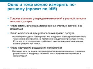 © 2008 Cisco Systems, Inc. All rights reserved.Security Training 49/469
Одно и тоже можно измерить по-
разному (проект по IdM)
§  Среднее время на утверждение изменений в учетной записи и
ее правах доступа
§  Число систем или привилегированных учетных записей без
владельца
§  Число исключений при установлении правил доступа
Обычно при создании новых ролей или внедрении новых приложений число
таких исключений велико, но постепенно оно должно стремиться к нулю.
Если нет, то есть серьезная проблема с качеством идентификационных
параметров учетной записи.
§  Число нарушений разделения полномочий
Например, есть ли у вас в системе пользователи одновременно с правами
разработчика и внедренца системы? Или с правами операциониста и
контроллера?
 