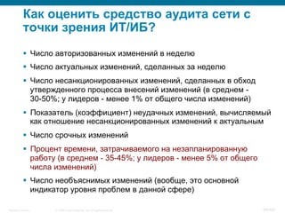 © 2008 Cisco Systems, Inc. All rights reserved.Security Training 54/469
Как оценить средство аудита сети с
точки зрения ИТ/ИБ?
§  Число авторизованных изменений в неделю
§  Число актуальных изменений, сделанных за неделю
§  Число несанкционированных изменений, сделанных в обход
утвержденного процесса внесений изменений (в среднем -
30-50%; у лидеров - менее 1% от общего числа изменений)
§  Показатель (коэффициент) неудачных изменений, вычисляемый
как отношение несанкционированных изменений к актуальным
§  Число срочных изменений
§  Процент времени, затрачиваемого на незапланированную
работу (в среднем - 35-45%; у лидеров - менее 5% от общего
числа изменений)
§  Число необъяснимых изменений (вообще, это основной
индикатор уровня проблем в данной сфере)
 