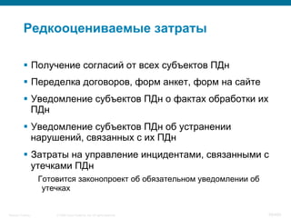 © 2008 Cisco Systems, Inc. All rights reserved.Security Training 59/469
Редкооцениваемые затраты
§  Получение согласий от всех субъектов ПДн
§  Переделка договоров, форм анкет, форм на сайте
§  Уведомление субъектов ПДн о фактах обработки их
ПДн
§  Уведомление субъектов ПДн об устранении
нарушений, связанных с их ПДн
§  Затраты на управление инцидентами, связанными с
утечками ПДн
Готовится законопроект об обязательном уведомлении об
утечках
 