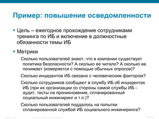 © 2008 Cisco Systems, Inc. All rights reserved.Security Training 68/469
Пример: повышение осведомленности
§  Цель – ежегодное прохождение сотрудниками
тренинга по ИБ и включение в должностные
обязанности темы ИБ
§  Метрики
Сколько пользователей знают, что в компании существует
политика безопасности? А сколько ее читало? А сколько ее
понимает (измеряется с помощью обычных опросов)?
Сколько инцидентов ИБ связано с человеческим фактором?
Сколько сотрудников сообщают в службу ИБ об инцидентах
ИБ (при их организации со стороны самой службы ИБ -
аудит, тесты на проникновение, спланированный
социальный инжиниринг и т.п.)?
Сколько пользователей поддалось на попытки
спланированной службой ИБ социального инжиниринга?
 