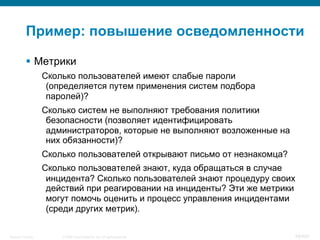 © 2008 Cisco Systems, Inc. All rights reserved.Security Training 69/469
Пример: повышение осведомленности
§  Метрики
Сколько пользователей имеют слабые пароли
(определяется путем применения систем подбора
паролей)?
Сколько систем не выполняют требования политики
безопасности (позволяет идентифицировать
администраторов, которые не выполняют возложенные на
них обязанности)?
Сколько пользователей открывают письмо от незнакомца?
Сколько пользователей знают, куда обращаться в случае
инцидента? Сколько пользователей знают процедуру своих
действий при реагировании на инциденты? Эти же метрики
могут помочь оценить и процесс управления инцидентами
(среди других метрик).
 