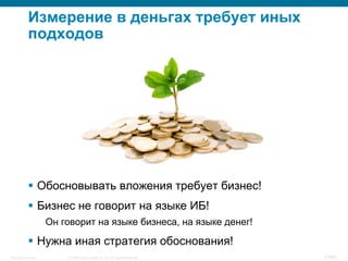 © 2008 Cisco Systems, Inc. All rights reserved.Security Training 7/469
Измерение в деньгах требует иных
подходов
§  Обосновывать вложения требует бизнес!
§  Бизнес не говорит на языке ИБ!
Он говорит на языке бизнеса, на языке денег!
§  Нужна иная стратегия обоснования!
 