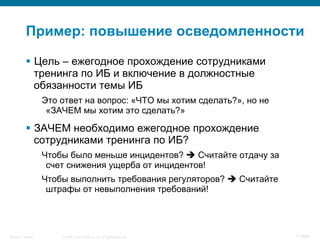 © 2008 Cisco Systems, Inc. All rights reserved.Security Training 71/469
Пример: повышение осведомленности
§  Цель – ежегодное прохождение сотрудниками
тренинга по ИБ и включение в должностные
обязанности темы ИБ
Это ответ на вопрос: «ЧТО мы хотим сделать?», но не
«ЗАЧЕМ мы хотим это сделать?»
§  ЗАЧЕМ необходимо ежегодное прохождение
сотрудниками тренинга по ИБ?
Чтобы было меньше инцидентов? è Считайте отдачу за
счет снижения ущерба от инцидентов!
Чтобы выполнить требования регуляторов? è Считайте
штрафы от невыполнения требований!
 