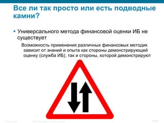 © 2008 Cisco Systems, Inc. All rights reserved.Security Training 74/469
Все ли так просто или есть подводные
камни?
§  Универсального метода финансовой оценки ИБ не
существует
Возможность применения различных финансовых методик
зависит от знаний и опыта как стороны демонстрирующей
оценку (служба ИБ), так и стороны, которой демонстрируют
 