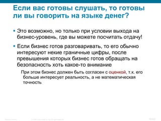 © 2008 Cisco Systems, Inc. All rights reserved.Security Training 76/469
Если вас готовы слушать, то готовы
ли вы говорить на языке денег?
§  Это возможно, но только при условии выхода на
бизнес-уровень, где вы можете посчитать отдачу!
§  Если бизнес готов разговаривать, то его обычно
интересуют некие граничные цифры, после
превышения которых бизнес готов обращать на
безопасность хоть какое-то внимание
При этом бизнес должен быть согласен с оценкой, т.к. его
больше интересует реальность, а не математическая
точность
 