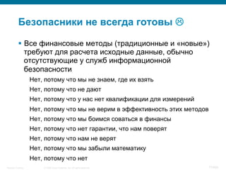 © 2008 Cisco Systems, Inc. All rights reserved.Security Training 77/469
Безопасники не всегда готовы L
§  Все финансовые методы (традиционные и «новые»)
требуют для расчета исходные данные, обычно
отсутствующие у служб информационной
безопасности
Нет, потому что мы не знаем, где их взять
Нет, потому что не дают
Нет, потому что у нас нет квалификации для измерений
Нет, потому что мы не верим в эффективность этих методов
Нет, потому что мы боимся соваться в финансы
Нет, потому что нет гарантии, что нам поверят
Нет, потому что нам не верят
Нет, потому что мы забыли математику
Нет, потому что нет
 