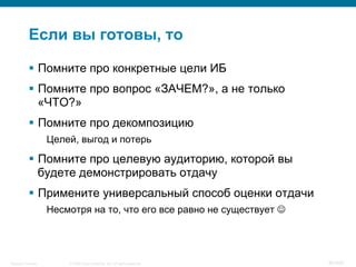 © 2008 Cisco Systems, Inc. All rights reserved.Security Training 80/469
Если вы готовы, то
§  Помните про конкретные цели ИБ
§  Помните про вопрос «ЗАЧЕМ?», а не только
«ЧТО?»
§  Помните про декомпозицию
Целей, выгод и потерь
§  Помните про целевую аудиторию, которой вы
будете демонстрировать отдачу
§  Примените универсальный способ оценки отдачи
Несмотря на то, что его все равно не существует J
 