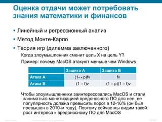 © 2008 Cisco Systems, Inc. All rights reserved.Security Training 82/469
Оценка отдачи может потребовать
знания математики и финансов
§  Линейный и регрессионный анализ
§  Метод Монте-Карло
§  Теория игр (дилемма заключенного)
Когда злоумышленник сменит цель X на цель Y?
Пример: почему MacOS атакуют меньше чем Windows
Чтобы злоумышленники заинтересовались MacOS и стали
заниматься монетизацией вредоносного ПО для нее, ее
популярность должна превысить порог в 12-16% (он был
превышен в 2010-м году). Поэтому сейчас мы видим такой
рост интереса к вредоносному ПО для MacOS
Защита А Защита Б
Атака А (1- - p)fv fv
Атака Б (1 – f)v (1 – p)(1 – f)v
 
