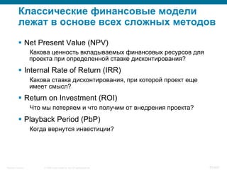 © 2008 Cisco Systems, Inc. All rights reserved.Security Training 83/469
Классические финансовые модели
лежат в основе всех сложных методов
§  Net Present Value (NPV)
Какова ценность вкладываемых финансовых ресурсов для
проекта при определенной ставке дисконтирования?
§  Internal Rate of Return (IRR)
Какова ставка дисконтирования, при которой проект еще
имеет смысл?
§  Return on Investment (ROI)
Что мы потеряем и что получим от внедрения проекта?
§  Playback Period (PbP)
Когда вернутся инвестиции?
 