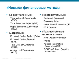 © 2008 Cisco Systems, Inc. All rights reserved.Security Training 84/469
«Новые» финансовые методы
§  «Инвестиционные»
Total Value of Opportunity
(TVO)
Total Economic Impact (TEI)
Rapid Economic Justification
(REJ)
§  «Затратные»
Economic Value Added (EVA)
Economic Value Sourced
(EVS)
Total Cost of Ownership
(TCO)
Annual Lost Expectancy
(ALE)
§  «Контекстуальные»
Balanced Scorecard
Customer Index
Information Economics (IE)
IT Scorecard
§  «Количественные
вероятностные»
Real Options Valuation
iValue
Applied Information
Economics (AIE)
COCOMO II and Security
Extensions
 