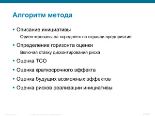 © 2008 Cisco Systems, Inc. All rights reserved.Security Training 87/469
Алгоритм метода
§  Описание инициативы
Ориентированы на «среднее» по отрасли предприятие
§  Определение горизонта оценки
Включая ставку дисконтирования риска
§  Оценка TCO
§  Оценка краткосрочного эффекта
§  Оценка будущих возможных эффектов
§  Оценка рисков реализации инициативы
 