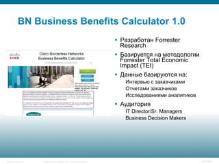 © 2008 Cisco Systems, Inc. All rights reserved.Security Training 90/469
BN Business Benefits Calculator 1.0
§  Разработан Forrester
Research
§  Базируется на методологии
Forrester Total Economic
Impact (TEI)
§  Данные базируются на:
Интервью с заказчиками
Отчетами заказчиков
Исследованиями аналитиков
§  Аудитория
IT Director/Sr. Managers
Business Decision Makers
 