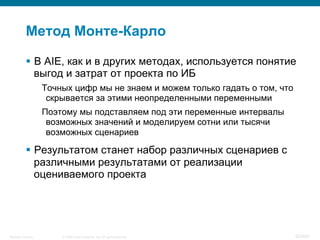 © 2008 Cisco Systems, Inc. All rights reserved.Security Training 93/469
Метод Монте-Карло
§  В AIE, как и в других методах, используется понятие
выгод и затрат от проекта по ИБ
Точных цифр мы не знаем и можем только гадать о том, что
скрывается за этими неопределенными переменными
Поэтому мы подставляем под эти переменные интервалы
возможных значений и моделируем сотни или тысячи
возможных сценариев
§  Результатом станет набор различных сценариев с
различными результатами от реализации
оцениваемого проекта
 