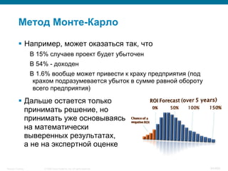 © 2008 Cisco Systems, Inc. All rights reserved.Security Training 94/469
Метод Монте-Карло
§  Например, может оказаться так, что
В 15% случаев проект будет убыточен
В 54% - доходен
В 1.6% вообще может привести к краху предприятия (под
крахом подразумевается убыток в сумме равной обороту
всего предприятия)
§  Дальше остается только
принимать решение, но
принимать уже основываясь
на математически
выверенных результатах,
а не на экспертной оценке
 
