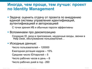 © 2008 Cisco Systems, Inc. All rights reserved.Security Training 95/469
Иногда, чем проще, тем лучше: проект
по Identity Management
§  Задача: оценить отдачу от проекта по внедрению
единой системы управления идентификаций,
аутентификацией и авторизацией
С точки зрения ИБ и обычные пароли эффективны
§  Вспоминаем про декомпозицию
Создание ID, вход в приложения, неудачные входы, звонки в
Help Desk, обслуживание пользователей…
§  Исходные данные:
Число пользователей – 120000
Ежегодная ротация кадров – 15%
Среднее число ID/паролей – 5
Число рабочих часов в день – 8
Число рабочих дней в год - 260
 