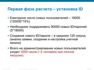 © 2008 Cisco Systems, Inc. All rights reserved.Security Training 96/469
Первая фаза расчета – установка ID
§  Ежегодное число новых пользователей – 18000
(120000*15%)
§  Необходимо поддерживать 90000 новых ID/паролей
(5*18000)
§  Создание нового ID/пароля – в среднем 120 секунд
(анализ заявки, создание и настройка учетной
записи)
§  Всего на администрирование новых пользователей
уходит 3000 часов (~2 человека при полной
нагрузке)
 