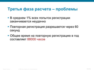 © 2008 Cisco Systems, Inc. All rights reserved.Security Training 98/469
Третья фаза расчета – проблемы
§  В среднем 1% всех попыток регистрации
заканчивается неудачно
§  Повторная регистрация разрешается через 60
секунд
§  Общее время на повторную регистрацию в год
составляет 88000 часов
 