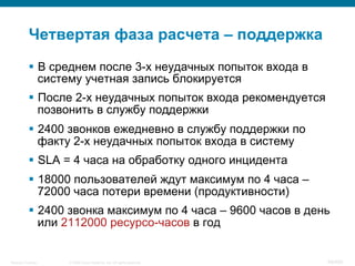 © 2008 Cisco Systems, Inc. All rights reserved.Security Training 99/469
Четвертая фаза расчета – поддержка
§  В среднем после 3-х неудачных попыток входа в
систему учетная запись блокируется
§  После 2-х неудачных попыток входа рекомендуется
позвонить в службу поддержки
§  2400 звонков ежедневно в службу поддержки по
факту 2-х неудачных попыток входа в систему
§  SLA = 4 часа на обработку одного инцидента
§  18000 пользователей ждут максимум по 4 часа –
72000 часа потери времени (продуктивности)
§  2400 звонка максимум по 4 часа – 9600 часов в день
или 2112000 ресурсо-часов в год
 