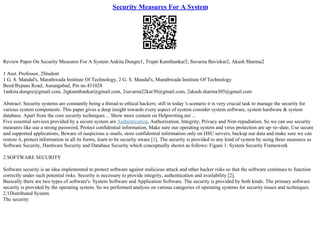 Security Measures For A System
Review Paper On Security Measures For A System Ankita Dongre1, Trupti Kamthankar2, Suvarna Baviskar2, Akash Sharma2
1 Asst. Professor, 2Student
1 G. S. Mandal's, Marathwada Institute Of Technology, 2 G. S. Mandal's, Marathwada Institute Of Technology
Beed Bypaas Road, Aurangabad, Pin no.431028
1ankita.dongre@gmail.com, 2tgkamthankar@gmail.com, 2suvarna22kar30@gmail.com, 2akash.sharma305@gmail.com
Abstract: Security systems are constantly being a thread to ethical hackers; still in today 's scenario it is very crucial task to manage the security for
various system components. This paper gives a deep insight towards every aspect of system consider system software, system hardware & system
database. Apart from the core security techniques ... Show more content on Helpwriting.net ...
Five essential services provided by a secure system are Authentication, Authorization, Integrity, Privacy and Non–repudiation. So we can use security
measures like use a strong password, Protect confidential information, Make sure our operating system and virus protection are up–to–date, Use secure
and supported applications, Beware of suspicious e–mails, store confidential information only on HSU servers, backup our data and make sure we can
restore it, protect information in all its forms, learn to be security aware [1]. The security is provided to any kind of system by using three measures as
Software Security, Hardware Security and Database Security which conceptually shown as follows: Figure 1: System Security Framework
2.SOFTWARE SECURITY
Software security is an idea implemented to protect software against malicious attack and other hacker risks so that the software continues to function
correctly under such potential risks. Security is necessary to provide integrity, authentication and availability [2].
Basically there are two types of software's: System Software and Application Software. The security is provided by both kinds. The primary software
security is provided by the operating system. So we performed analysis on various categories of operating systems for security issues and techniques.
2.1Distributed System
The security
 