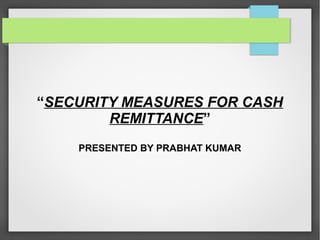 “SECURITY MEASURES FOR CASH
REMITTANCE”
PRESENTED BY PRABHAT KUMAR
 