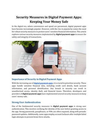 Security Measures in Digital Payment Apps:
Keeping Your Money Safe
In the digital era, where convenience and speed are paramount, digital payment apps
have become increasingly popular. However, with the rise in popularity comes the need
for robust security measures to protect users' sensitive financial information. This article
explores various security measures implemented by digital payment apps to ensure the
safety and integrity of transactions.
Importance of Security in Digital Payment Apps
With the increasing use of digital payment apps, it is crucial to prioritize security. These
apps handle sensitive financial data, including credit card details, bank account
information, and personal identification. Any breach in security can result in
unauthorized access, identity theft, and financial losses. Therefore, developers and
providers of digital payment apps have implemented several security measures to keep
users' money safe.
Strong User Authentication
One of the fundamental security measures in digital payment apps is strong user
authentication. This involves verifying the identity of the user before granting access to
the app. Strong passwords, passphrases, or PINs are often required, along with periodic
password updates. Additionally, some apps employ account lockouts after multiple failed
login attempts to prevent brute-force attacks.
 