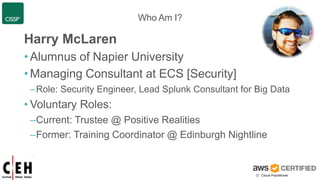 Who Am I?
Harry McLaren
• Alumnus of Napier University
• Managing Consultant at ECS [Security]
–Role: Security Engineer, Lead Splunk Consultant for Big Data
• Voluntary Roles:
–Current: Trustee @ Positive Realities
–Former: Training Coordinator @ Edinburgh Nightline
 
