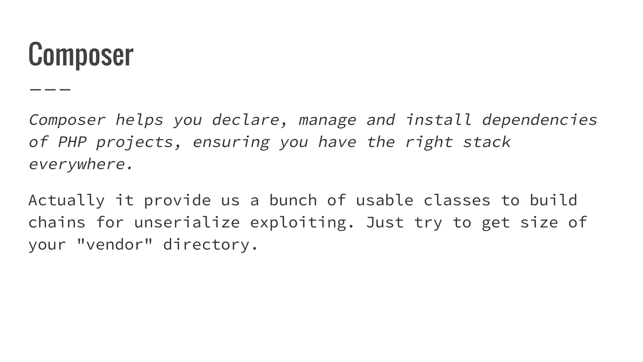 Composer
Composer helps you declare, manage and install dependencies
of PHP projects, ensuring you have the right stack
everywhere.
Actually it provide us a bunch of usable classes to build
chains for unserialize exploiting. Just try to get size of
your "vendor" directory.
 