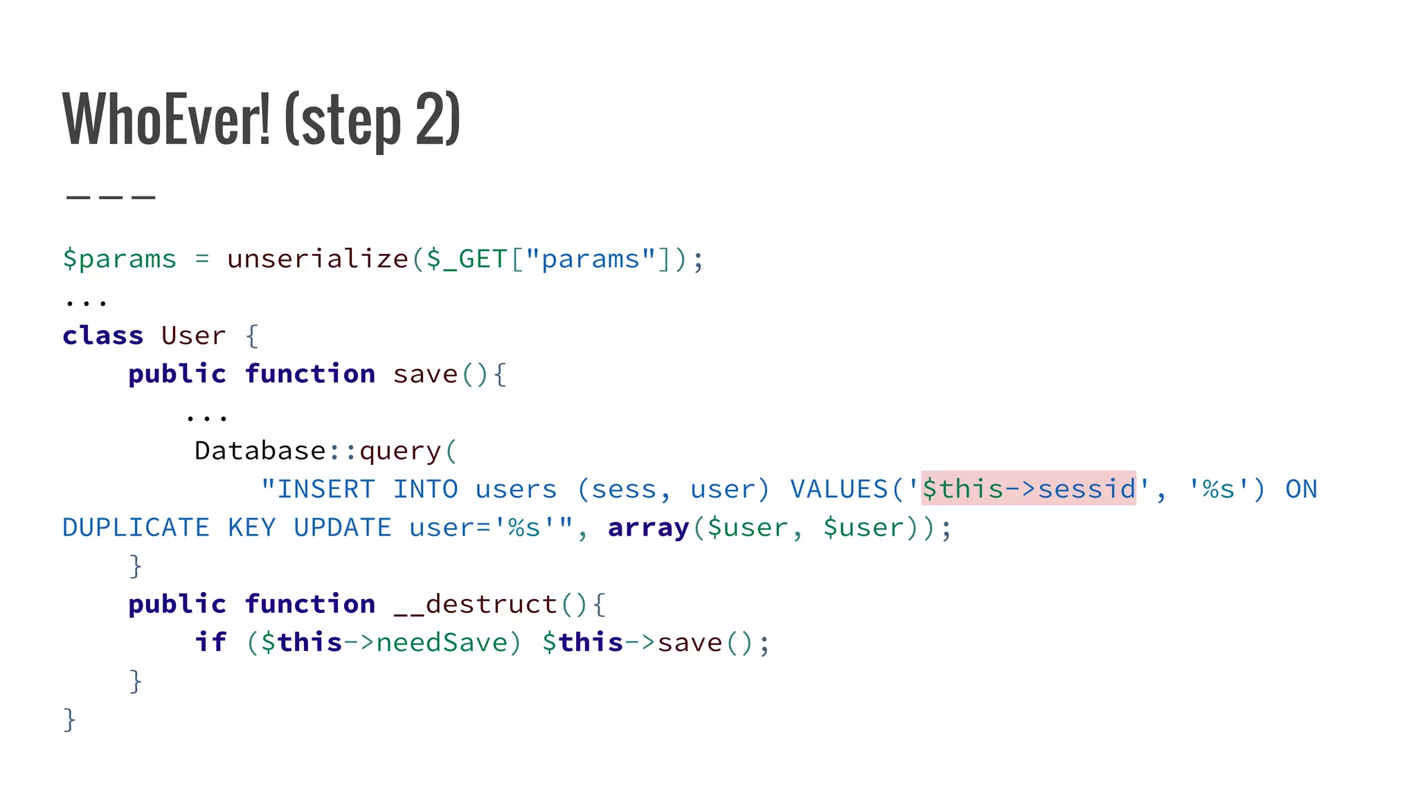 WhoEver! (step 2)
$params = unserialize($_GET["params"]);
...
class User {
public function save(){
...
Database::query(
"INSERT INTO users (sess, user) VALUES('$this->sessid', '%s') ON
DUPLICATE KEY UPDATE user='%s'", array($user, $user));
}
public function __destruct(){
if ($this->needSave) $this->save();
}
}
 