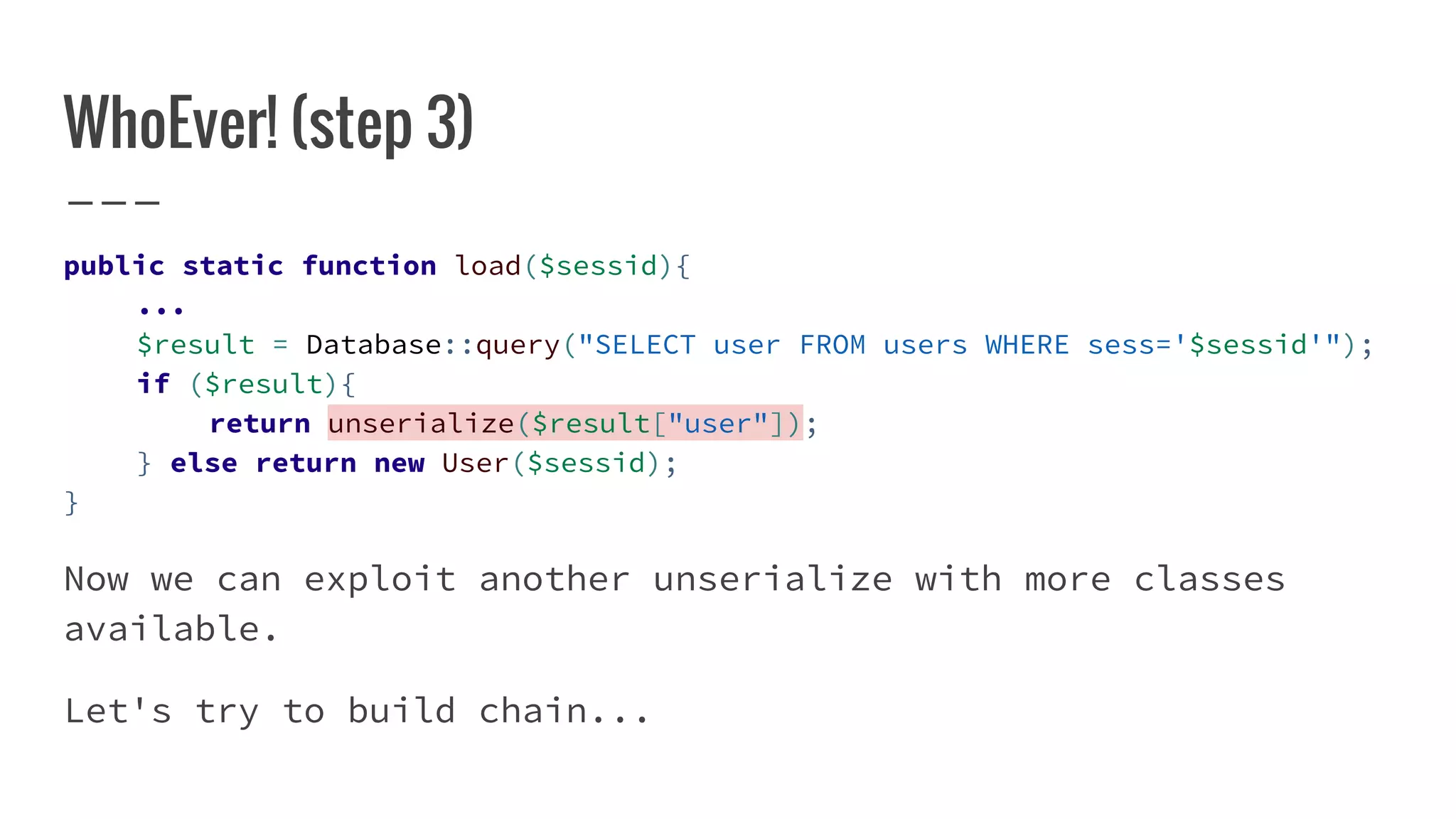 WhoEver! (step 3)
public static function load($sessid){
...
$result = Database::query("SELECT user FROM users WHERE sess='$sessid'");
if ($result){
return unserialize($result["user"]);
} else return new User($sessid);
}
Now we can exploit another unserialize with more classes
available.
Let's try to build chain...
 