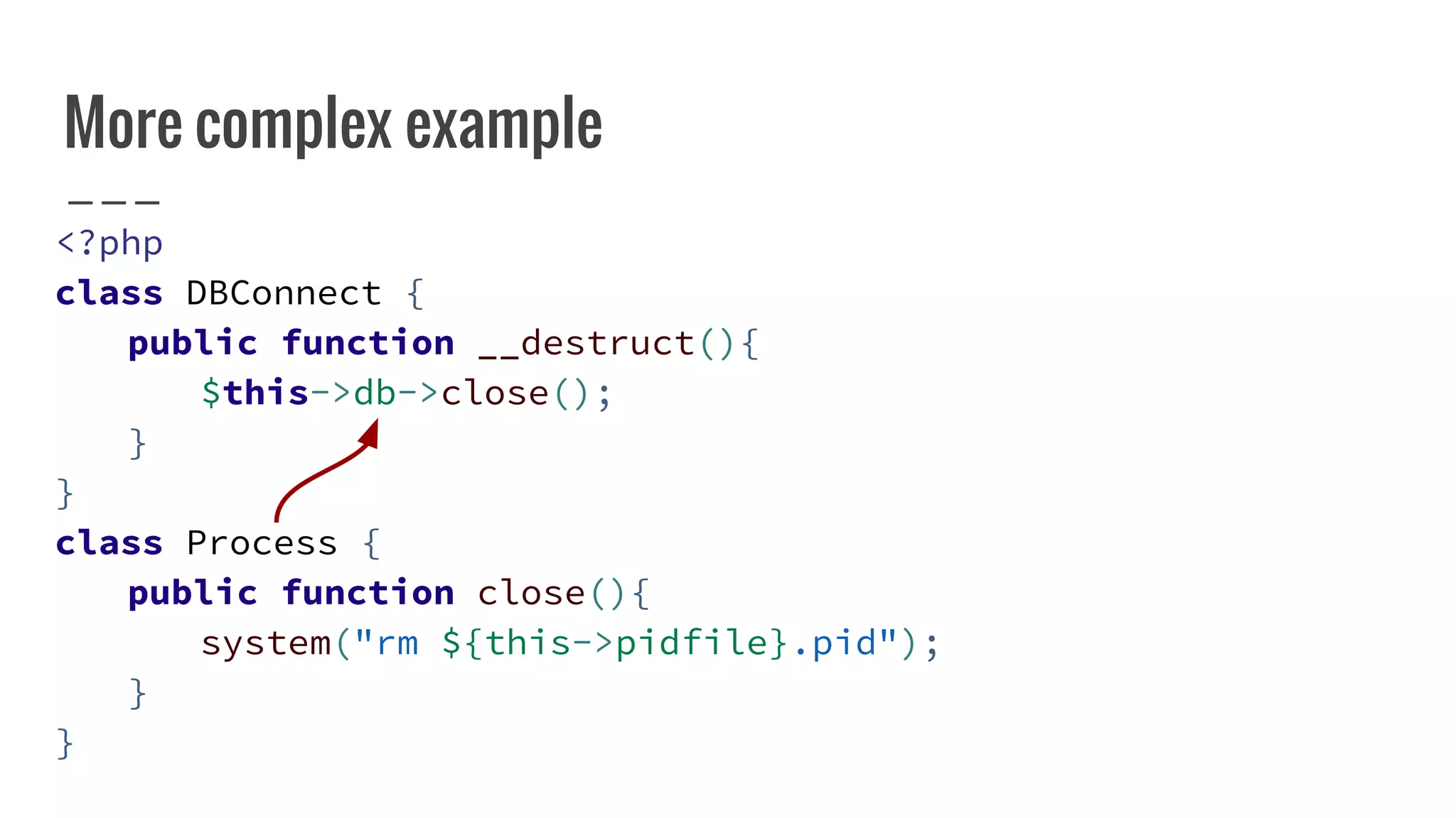 More complex example
<?php
class DBConnect {
public function __destruct(){
$this->db->close();
}
}
class Process {
public function close(){
system("rm ${this->pidfile}.pid");
}
}
 