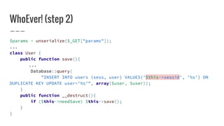 WhoEver! (step 2)
$params = unserialize($_GET["params"]);
...
class User {
public function save(){
...
Database::query(
"INSERT INTO users (sess, user) VALUES('$this->sessid', '%s') ON
DUPLICATE KEY UPDATE user='%s'", array($user, $user));
}
public function __destruct(){
if ($this->needSave) $this->save();
}
}
 