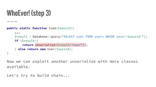 WhoEver! (step 3)
public static function load($sessid){
...
$result = Database::query("SELECT user FROM users WHERE sess='$sessid'");
if ($result){
return unserialize($result["user"]);
} else return new User($sessid);
}
Now we can exploit another unserialize with more classes
available.
Let's try to build chain...
 