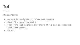 Tool
My approach:
● No static analysis. It slow and complex
● Just find starting point
● Then find all methods and check if it can be executed
from this point.
● Repeat
 