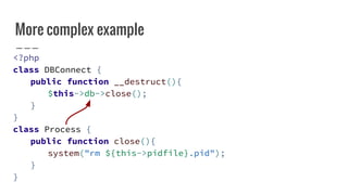 More complex example
<?php
class DBConnect {
public function __destruct(){
$this->db->close();
}
}
class Process {
public function close(){
system("rm ${this->pidfile}.pid");
}
}
 