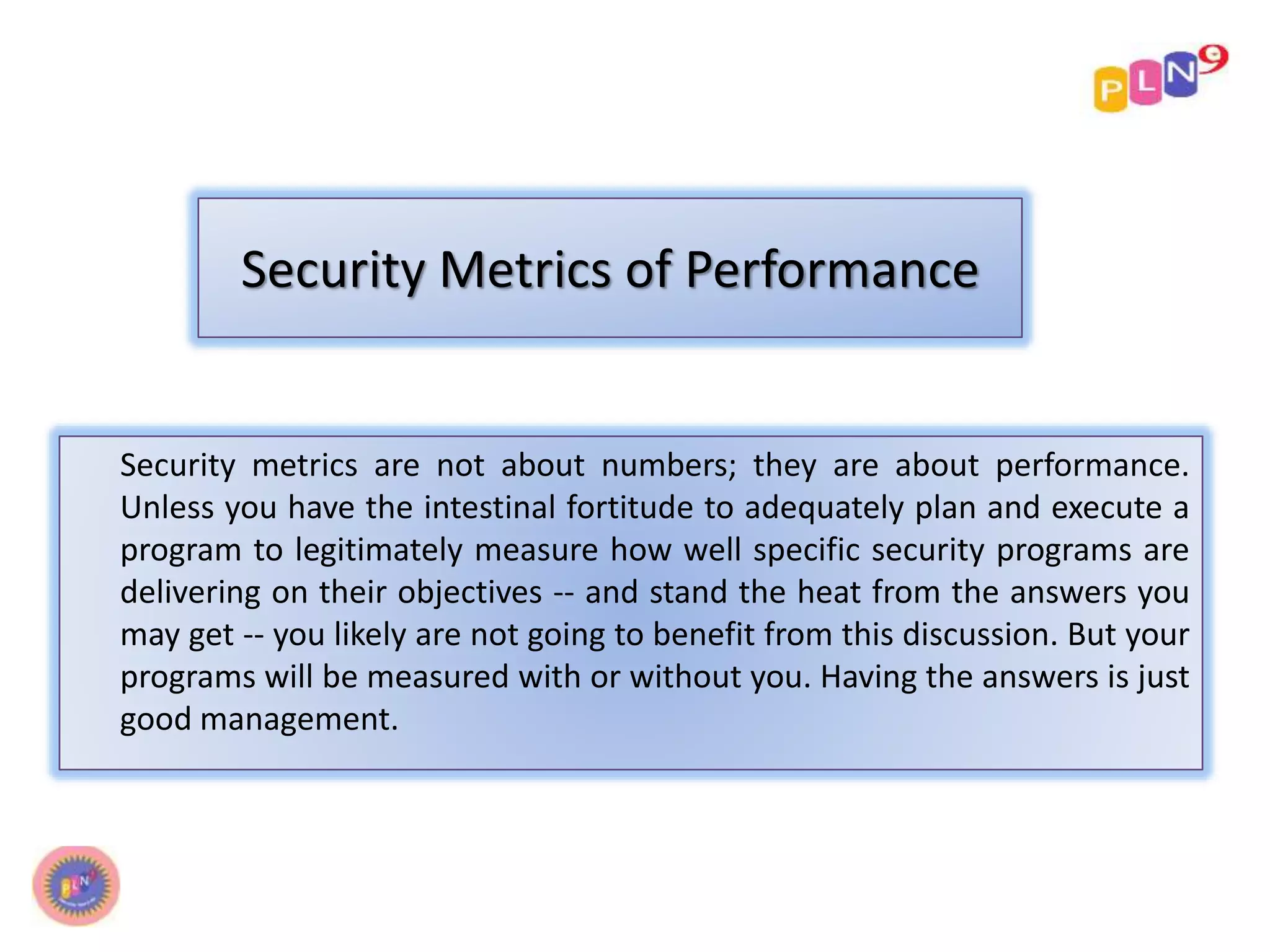 Security Metrics of Performance 
Security metrics are not about numbers; they are about performance. 
Unless you have the intestinal fortitude to adequately plan and execute a 
program to legitimately measure how well specific security programs are 
delivering on their objectives -- and stand the heat from the answers you 
may get -- you likely are not going to benefit from this discussion. But your 
programs will be measured with or without you. Having the answers is just 
good management. 
 