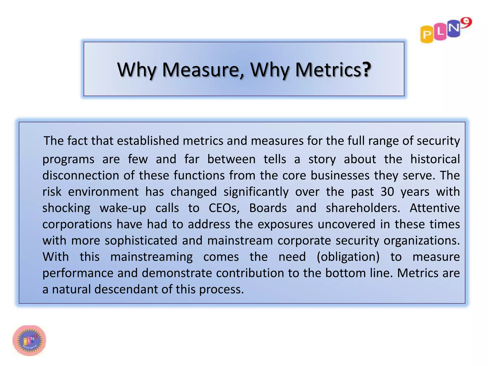 Why Measure, Why Metrics? 
The fact that established metrics and measures for the full range of security 
programs are few and far between tells a story about the historical 
disconnection of these functions from the core businesses they serve. The 
risk environment has changed significantly over the past 30 years with 
shocking wake-up calls to CEOs, Boards and shareholders. Attentive 
corporations have had to address the exposures uncovered in these times 
with more sophisticated and mainstream corporate security organizations. 
With this mainstreaming comes the need (obligation) to measure 
performance and demonstrate contribution to the bottom line. Metrics are 
a natural descendant of this process. 
 