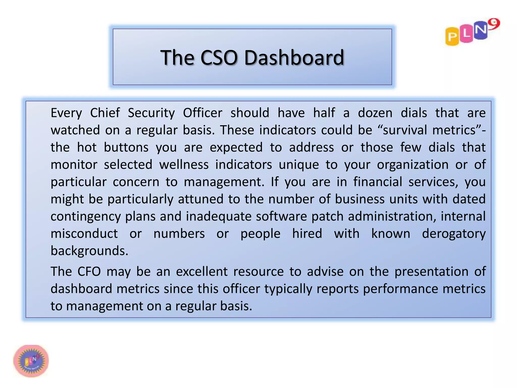 The CSO Dashboard 
Every Chief Security Officer should have half a dozen dials that are 
watched on a regular basis. These indicators could be “survival metrics”- 
the hot buttons you are expected to address or those few dials that 
monitor selected wellness indicators unique to your organization or of 
particular concern to management. If you are in financial services, you 
might be particularly attuned to the number of business units with dated 
contingency plans and inadequate software patch administration, internal 
misconduct or numbers or people hired with known derogatory 
backgrounds. 
The CFO may be an excellent resource to advise on the presentation of 
dashboard metrics since this officer typically reports performance metrics 
to management on a regular basis. 
 