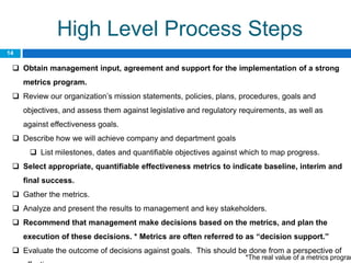 High Level Process Steps
14

  Obtain management input, agreement and support for the implementation of a strong
     metrics program.
  Review our organization’s mission statements, policies, plans, procedures, goals and
     objectives, and assess them against legislative and regulatory requirements, as well as
     against effectiveness goals.
  Describe how we will achieve company and department goals
       List milestones, dates and quantifiable objectives against which to map progress.
  Select appropriate, quantifiable effectiveness metrics to indicate baseline, interim and
     final success.
  Gather the metrics.
  Analyze and present the results to management and key stakeholders.
  Recommend that management make decisions based on the metrics, and plan the
     execution of these decisions. * Metrics are often referred to as “decision support.”
  Evaluate the outcome of decisions against goals. This should be done from a perspective of
                                                                     *The real value of a metrics program
 