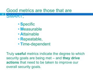 Good metrics are those that are
17
     SMART;
            • Specific
            • Measurable
            • Attainable
            • Repeatable,
            • Time-dependent

     Truly useful metrics indicate the degree to which
     security goals are being met – and they drive
     actions that need to be taken to improve our
     overall security goals.
 