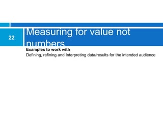 22
     Measuring for value not
     numbers
     Examples to work with
     Defining, refining and Interpreting data/results for the intended audience
 